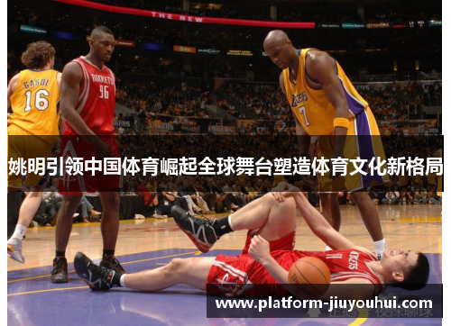 姚明引领中国体育崛起全球舞台塑造体育文化新格局