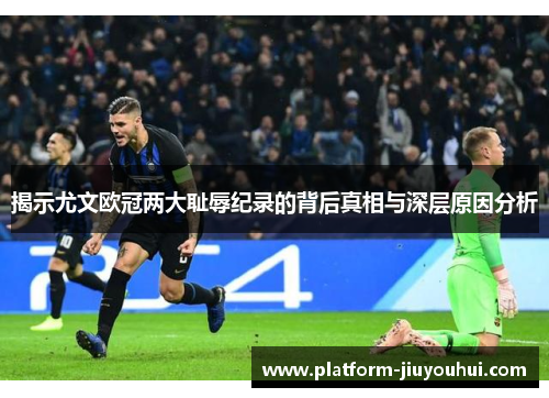 揭示尤文欧冠两大耻辱纪录的背后真相与深层原因分析