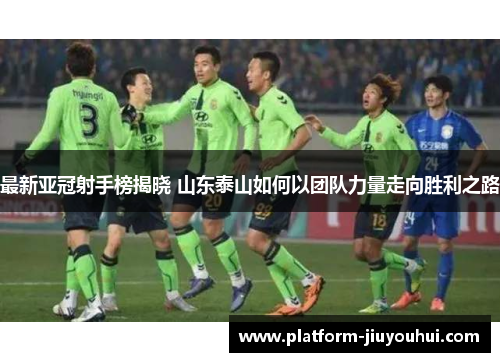 最新亚冠射手榜揭晓 山东泰山如何以团队力量走向胜利之路