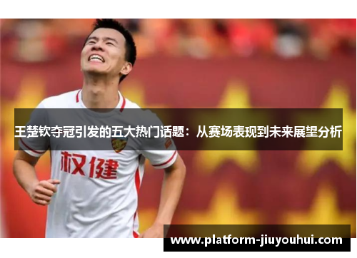王楚钦夺冠引发的五大热门话题：从赛场表现到未来展望分析