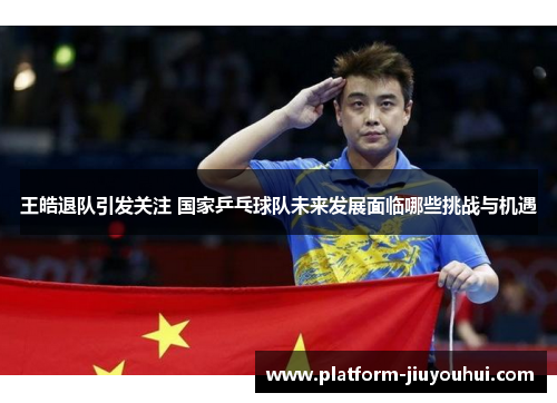 王皓退队引发关注 国家乒乓球队未来发展面临哪些挑战与机遇