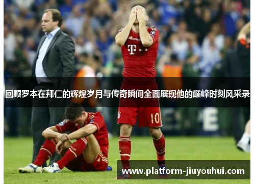回顾罗本在拜仁的辉煌岁月与传奇瞬间全面展现他的巅峰时刻风采录