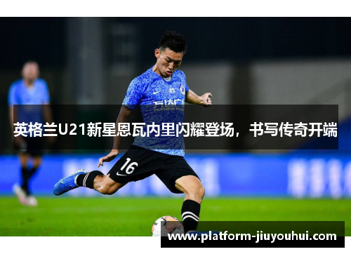 英格兰U21新星恩瓦内里闪耀登场，书写传奇开端