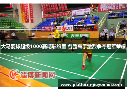 大马羽球超级1000赛精彩纷呈 各路高手激烈争夺冠军荣耀