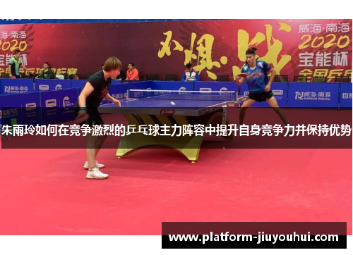 朱雨玲如何在竞争激烈的乒乓球主力阵容中提升自身竞争力并保持优势