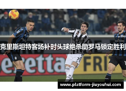 克里斯坦特客场补时头球绝杀助罗马锁定胜利