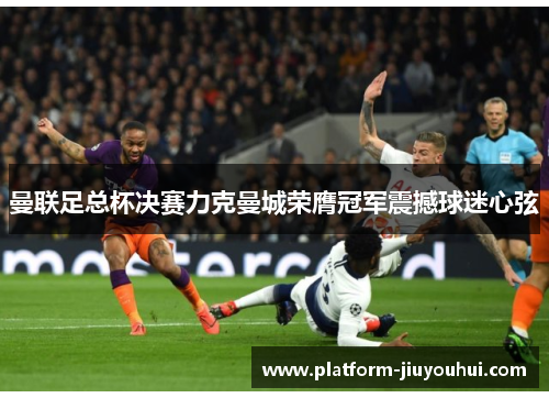 曼联足总杯决赛力克曼城荣膺冠军震撼球迷心弦