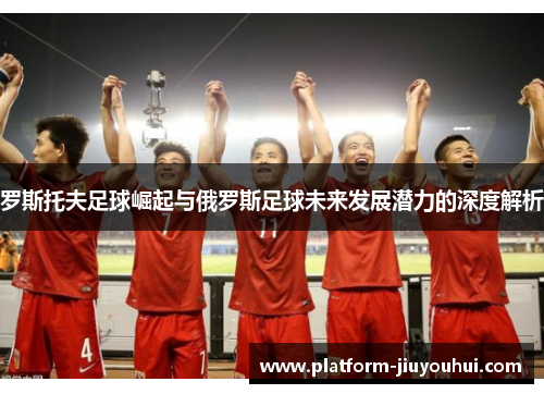 罗斯托夫足球崛起与俄罗斯足球未来发展潜力的深度解析