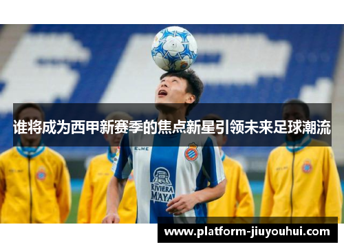 谁将成为西甲新赛季的焦点新星引领未来足球潮流