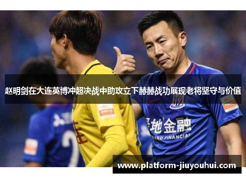 赵明剑在大连英博冲超决战中助攻立下赫赫战功展现老将坚守与价值