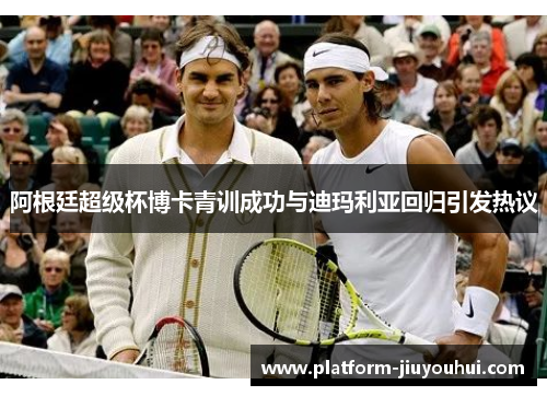 阿根廷超级杯博卡青训成功与迪玛利亚回归引发热议